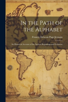 In the Path of the Alphabet: An Historical Account of the Ancient Beginnings and Evolution by Delavan Page Jermain, Frances
