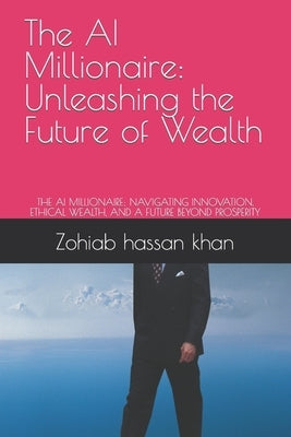 The AI Millionaire: Unleashing the Future of Wealth: THE AI MILLIONAIRE: NAVIGATING INNOVATION, ETHICAL WEALTH, AND A FUTURE BEYOND PROSPERITY by Khan, Zohiab Hassan
