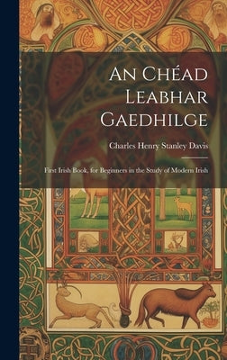 An Chéad Leabhar Gaedhilge: First Irish Book, for Beginners in the Study of Modern Irish by Davis, Charles Henry Stanley