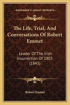 The Life, Trial, And Conversations Of Robert Emmet: Leader Of The Irish Insurrection Of 1803 (1845) by Emmet, Robert