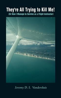 They're All Trying to Kill Me!: Or How I Manage to Survive as a Flight Instructor by VanderSluis, Jeremy D. I.