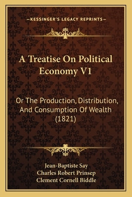 A Treatise On Political Economy V1: Or The Production, Distribution, And Consumption Of Wealth (1821) by Say, Jean-Baptiste