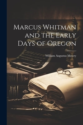 Marcus Whitman and the Early Days of Oregon by Mowry, William Augustus
