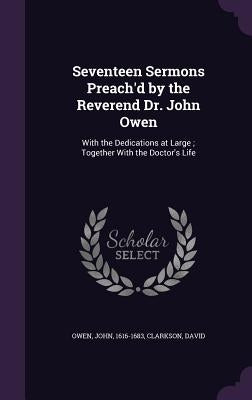 Seventeen Sermons Preach'd by the Reverend Dr. John Owen: With the Dedications at Large; Together With the Doctor's Life by Owen, John