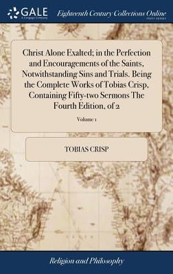 Christ Alone Exalted; in the Perfection and Encouragements of the Saints, Notwithstanding Sins and Trials. Being the Complete Works of Tobias Crisp, C by Crisp, Tobias
