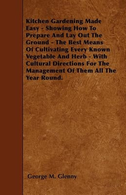 Kitchen Gardening Made Easy - Showing How to Prepare and Lay out the Ground - The Best Means of Cultivating Every Known Vegetable and Herb - With Cult by Glenny, George M.