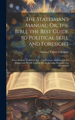 The Statesman's Manual; Or, the Bible the Best Guide to Political Skill and Foresight: A Lay Sermon. [Followed By] a Lay Sermon, Addressed to the High by Coleridge, Samuel Taylor
