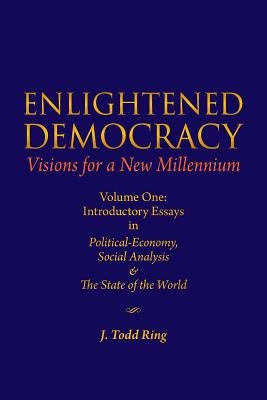 Enlightened Democracy: Visions For A New Millennium: Volume One: Introductory Essays in Political-Economy, Social Analysis & The State of the World by Ring, J. Todd