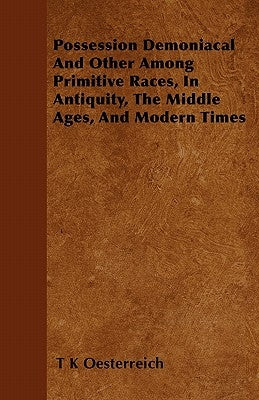 Possession Demoniacal And Other Among Primitive Races, In Antiquity, The Middle Ages, And Modern Times by Oesterreich, T. K.