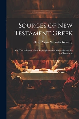 Sources of New Testament Greek; or, The Influence of the Septuagint on the Vocabulary of the New Testament by Kennedy, Harry Angus Alexander 1866-