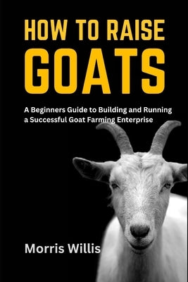 How to Raise Goats: A Beginners Guide to Building and Running a Successful Goat Farming Enterprise by Willis, Morris