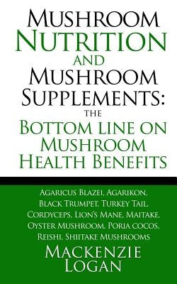 Mushroom Nutrition and Mushroom Supplements: The Bottom line on Mushroom Health: Agaricus Blazei, Agarikon, Black Trumpet, Turkey Tail, Cordyceps, Lio by Logan, MacKenzie