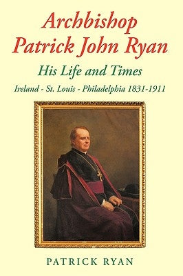 Archbishop Patrick John Ryan His Life and Times: Ireland - St. Louis - Philadelphia 1831-1911 by Ryan, Patrick
