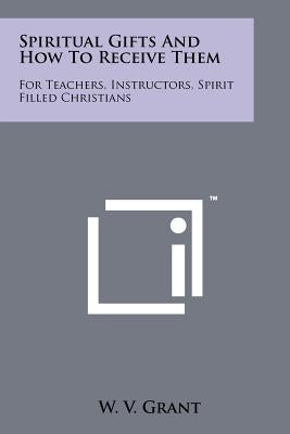 Spiritual Gifts And How To Receive Them: For Teachers, Instructors, Spirit Filled Christians by Grant, W. V.