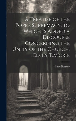 A Treatise of the Pope's Supremacy. to Which Is Added a Discourse Concerning the Unity of the Church. Ed. by T.M'crie by Barrow, Isaac