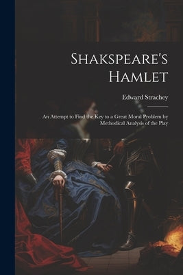 Shakspeare's Hamlet: An Attempt to Find the Key to a Great Moral Problem by Methodical Analysis of the Play by Strachey, Edward