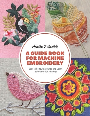A Guide Book for Machine Embroidery: Easy to Follow Guidance and Learn Techniques for All Levels by Anatole, Annika T.