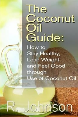 The Coconut Oil Guide: How to Stay Healthy, Lose Weight and Feel Good through Use of Coconut Oil by Johnson, R.