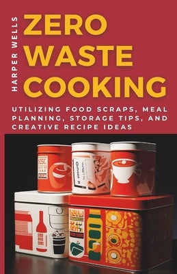 Zero-Waste Cooking: Utilizing Food Scraps, Meal Planning, Storage Tips, and Creative Recipe Ideas by Wells, Harper