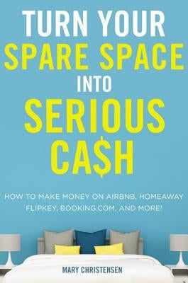 Turn Your Spare Space Into Serious Cash: How to Make Money on Airbnb, Homeaway, Flipkey, Booking.Com, and More! by Christensen, Mary