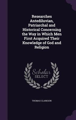 Researches Antediluvian, Patriarchal and Historical Concerning the Way in Which Men First Acquired Their Knowledge of God and Religion by Clarkson, Thomas