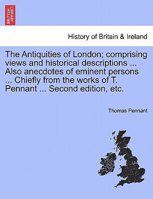 The Antiquities of London; Comprising Views and Historical Descriptions ... Also Anecdotes of Eminent Persons ... Chiefly from the Works of T. Pennant by Pennant, Thomas
