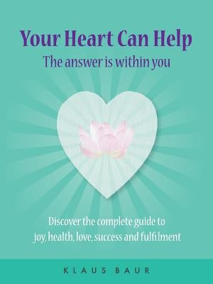 Your Heart Can Help - The Answer Is Within You: Discover the complete guide to joy, health, love, success and fulfilment by Baur, Klaus