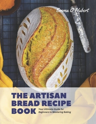 The Artisan Bread Recipe Book: Your Ultimate Guide for Beginners to Mastering Baking by Hubert, Emma O.