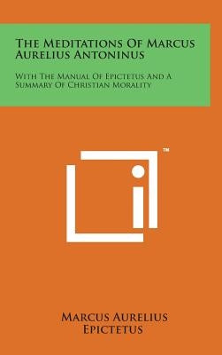 The Meditations of Marcus Aurelius Antoninus: With the Manual of Epictetus and a Summary of Christian Morality by Aurelius, Marcus