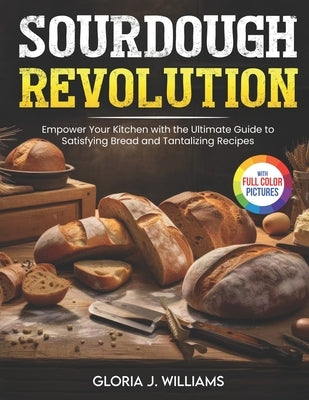 Sourdough Revolution: Empower Your Kitchen with the Ultimate Guide to Satisfying Bread and Tantalizing Recipes Full Colour Edition by Williams, Gloria J.