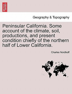 Peninsular California. Some Account of the Climate, Soil, Productions, and Present Condition Chiefly of the Northern Half of Lower California. by Nordhoff, Charles