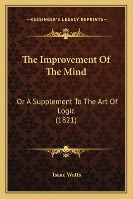 The Improvement Of The Mind: Or A Supplement To The Art Of Logic (1821) by Watts, Isaac