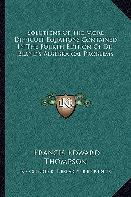Solutions Of The More Difficult Equations Contained In The Fourth Edition Of Dr. Bland's Algebraical Problems by Thompson, Francis Edward