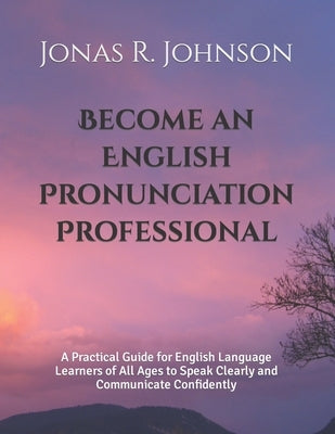 Become an English Pronunciation Professional: A Practical Guide for English Language Learners of All Ages to Speak Clearly and Communicate Confidently by Johnson, Jonas R.