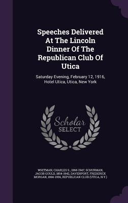 Speeches Delivered At The Lincoln Dinner Of The Republican Club Of Utica: Saturday Evening, February 12, 1916, Hotel Utica, Utica, New York by Whitman, Charles S. 1868-1947