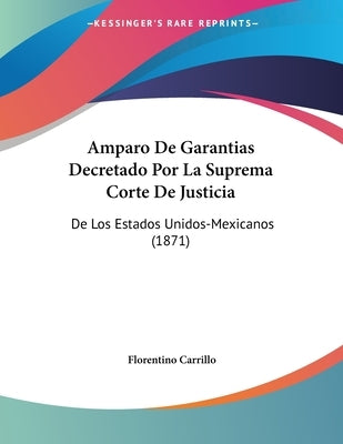 Amparo De Garantias Decretado Por La Suprema Corte De Justicia: De Los Estados Unidos-Mexicanos (1871) by Carrillo, Florentino