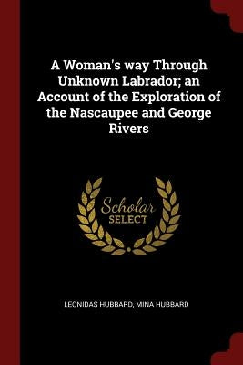 A Woman's way Through Unknown Labrador; an Account of the Exploration of the Nascaupee and George Rivers by Hubbard, Leonidas