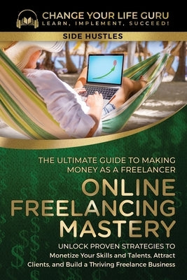 Online Freelancing Mastery The Ultimate Guide to Making Money as a Freelancer-Unlock Proven Strategies to Monetize Your Skills and Talents, Attract Cl by Change Your Life Guru