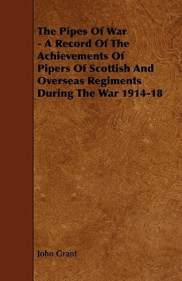 The Pipes of War - A Record of the Achievements of Pipers of Scottish and Overseas Regiments During the War 1914-18 by Grant, John