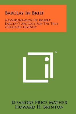 Barclay In Brief: A Condensation Of Robert Barclay's Apology For The True Christian Divinity by Mather, Eleanore Price