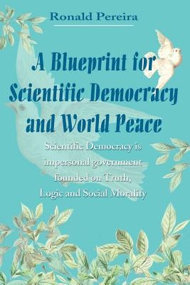 A Blueprint for Scientific Democracy and World Peace: Scientific Democracy is Impersonal Government Founded on Truth, Logic and Social Morality by Pereira, Ronald