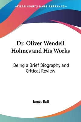 Dr. Oliver Wendell Holmes and His Works: Being a Brief Biography and Critical Review by Ball, James