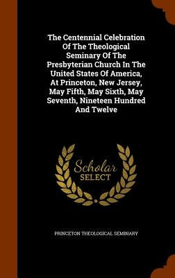 The Centennial Celebration Of The Theological Seminary Of The Presbyterian Church In The United States Of America, At Princeton, New Jersey, May Fifth by Seminary, Princeton Theological