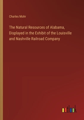 The Natural Resources of Alabama, Displayed in the Exhibit of the Louisville and Nashville Railroad Company by Mohr, Charles