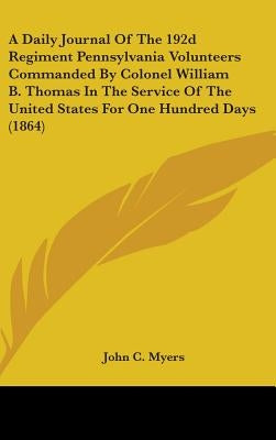 A Daily Journal Of The 192d Regiment Pennsylvania Volunteers Commanded By Colonel William B. Thomas In The Service Of The United States For One Hundre by Myers, John C.