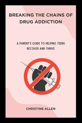 Breaking the Chains of Drug Addiction: A Parent's Guide to Helping Teens Recover and Thrive by Allen, Christine