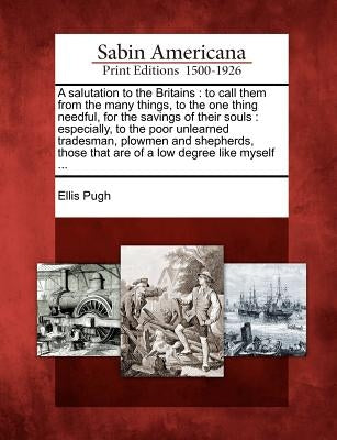 A Salutation to the Britains: To Call Them from the Many Things, to the One Thing Needful, for the Savings of Their Souls: Especially, to the Poor U by Pugh, Ellis