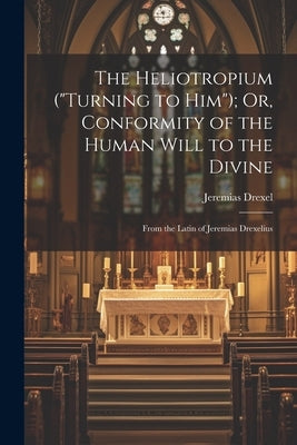 The Heliotropium ("Turning to Him"); Or, Conformity of the Human Will to the Divine: From the Latin of Jeremias Drexelius by Drexel, Jeremias