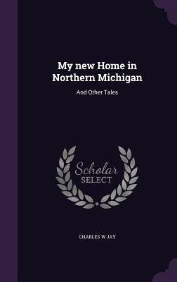 My new Home in Northern Michigan: And Other Tales by Jay, Charles W.