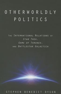 Otherworldly Politics: The International Relations of Star Trek, Game of Thrones, and Battlestar Galactica by Dyson, Stephen Benedict